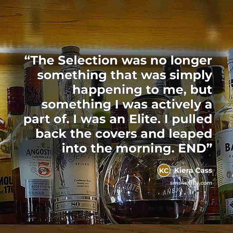 “The Selection was no longer something that was simply happening to me, but something I was actively a part of. I was an Elite. I pulled back the covers and leaped into the morning. END” quote by Kiera Cass
