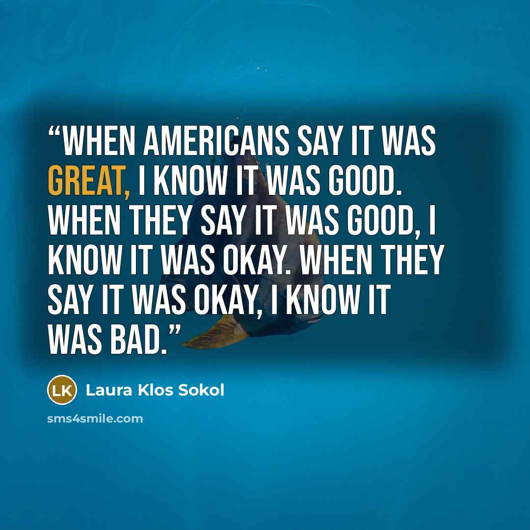 “When Americans say it was great, I know it was good. When they say it was good, I know it was okay. When they say it was okay, I know it was bad.” quote by Laura Klos Sokol