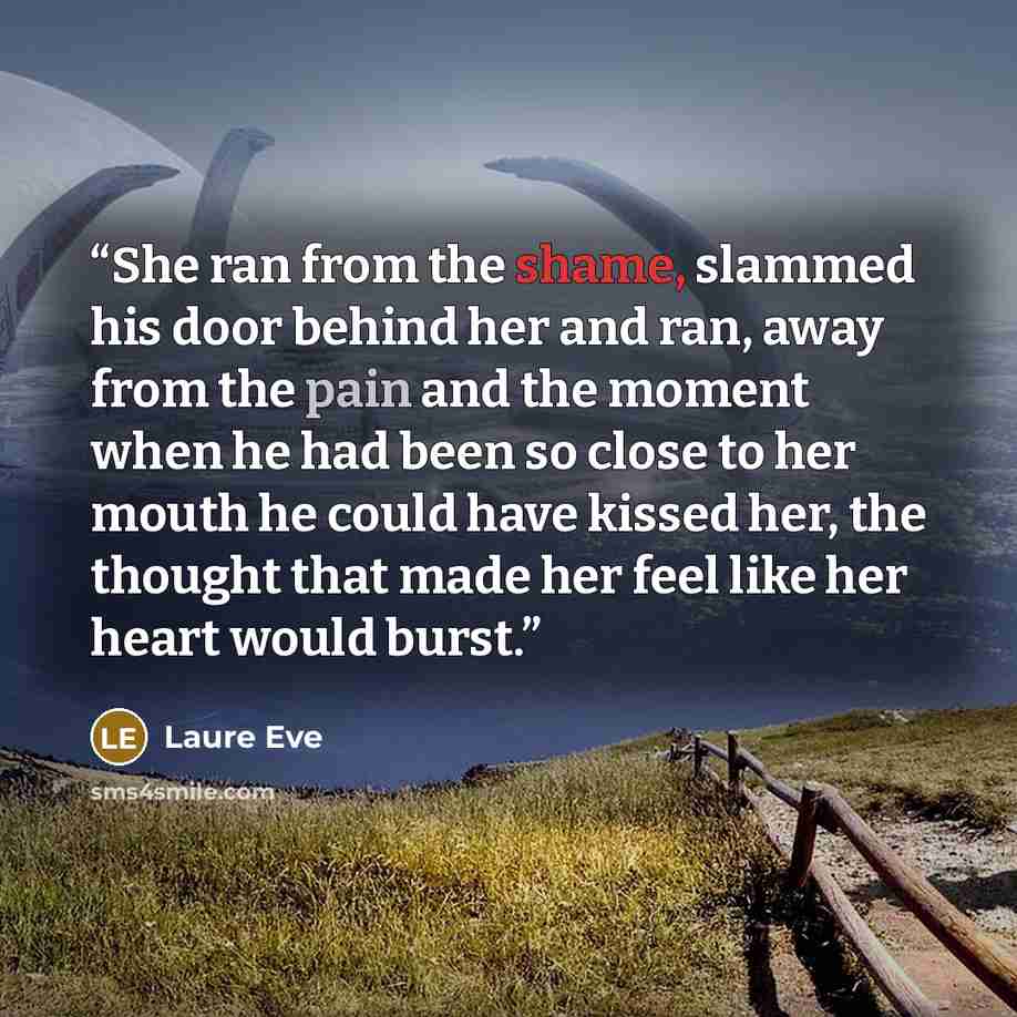 “She ran from the shame, slammed his door behind her and ran, away from the pain and the moment when he had been so close to her mouth he could have kissed her, the thought that made her feel like her heart would burst.” quote by Laure Eve