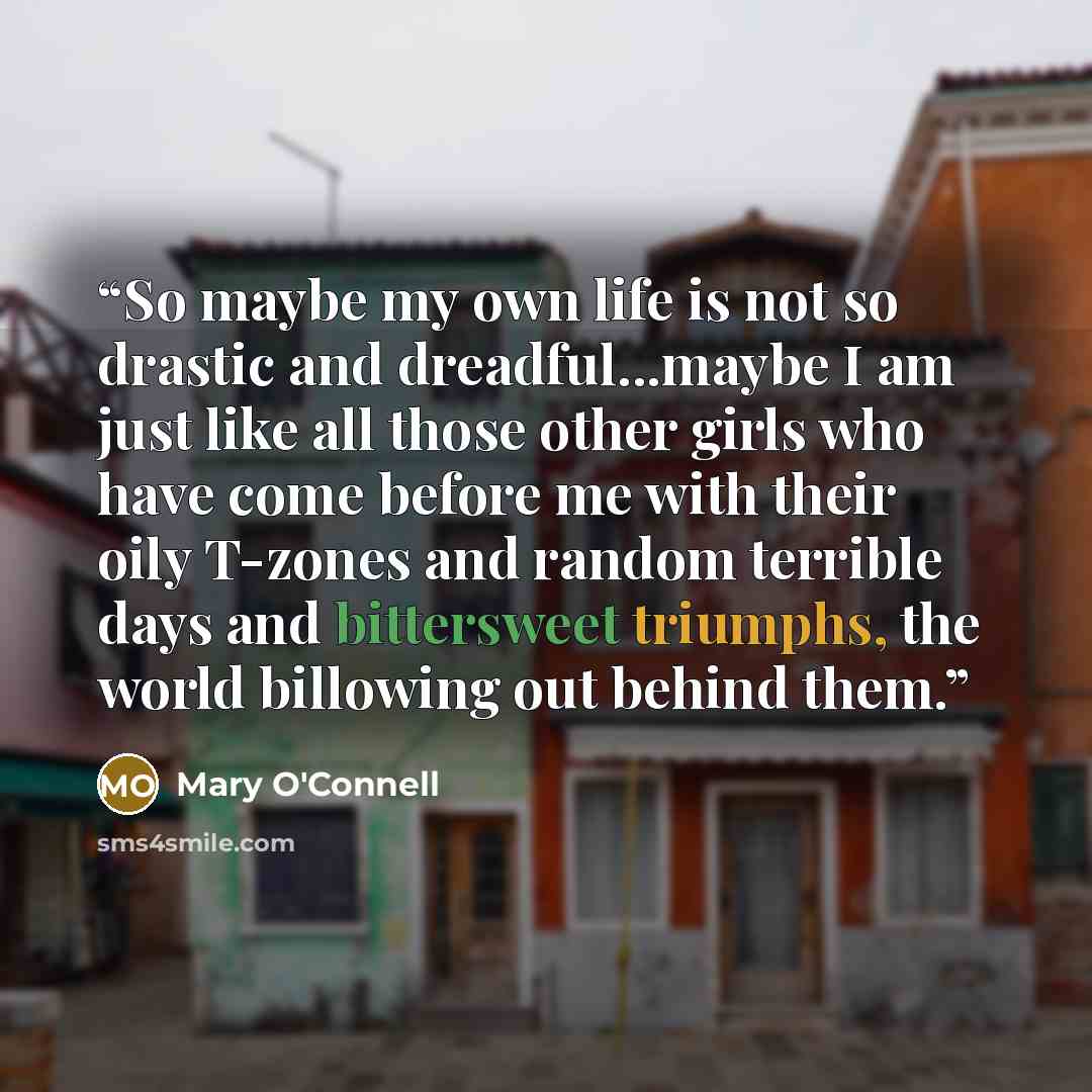 “So maybe my own life is not so drastic and dreadful...maybe I am just like all those other girls who have come before me with their oily T-zones and random terrible days and bittersweet triumphs, the world billowing out behind them.” quote by Mary O'Connell