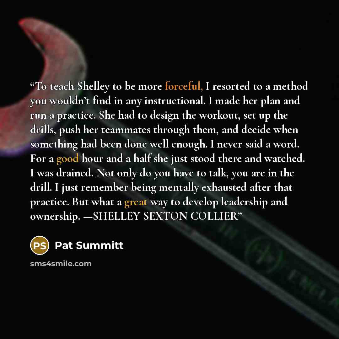 “To teach Shelley to be more forceful, I resorted to a method you wouldn’t find in any instructional. I made her plan and run a practice. She had to design the workout, set up the drills, push her teammates through them, and decide when something had been done well enough. I never said a word. For…” quote by Pat Summitt
