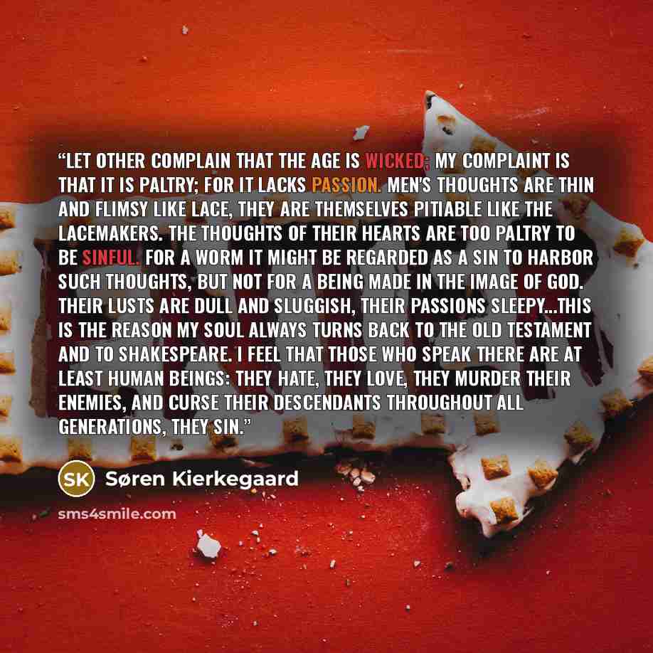 “Let other complain that the age is wicked; my complaint is that it is paltry; for it lacks passion. Men's thoughts are thin and flimsy like lace, they are themselves pitiable like the lacemakers. The thoughts of their hearts are too paltry to be sinful. For a worm it might be regarded as a sin to…” quote by Søren Kierkegaard