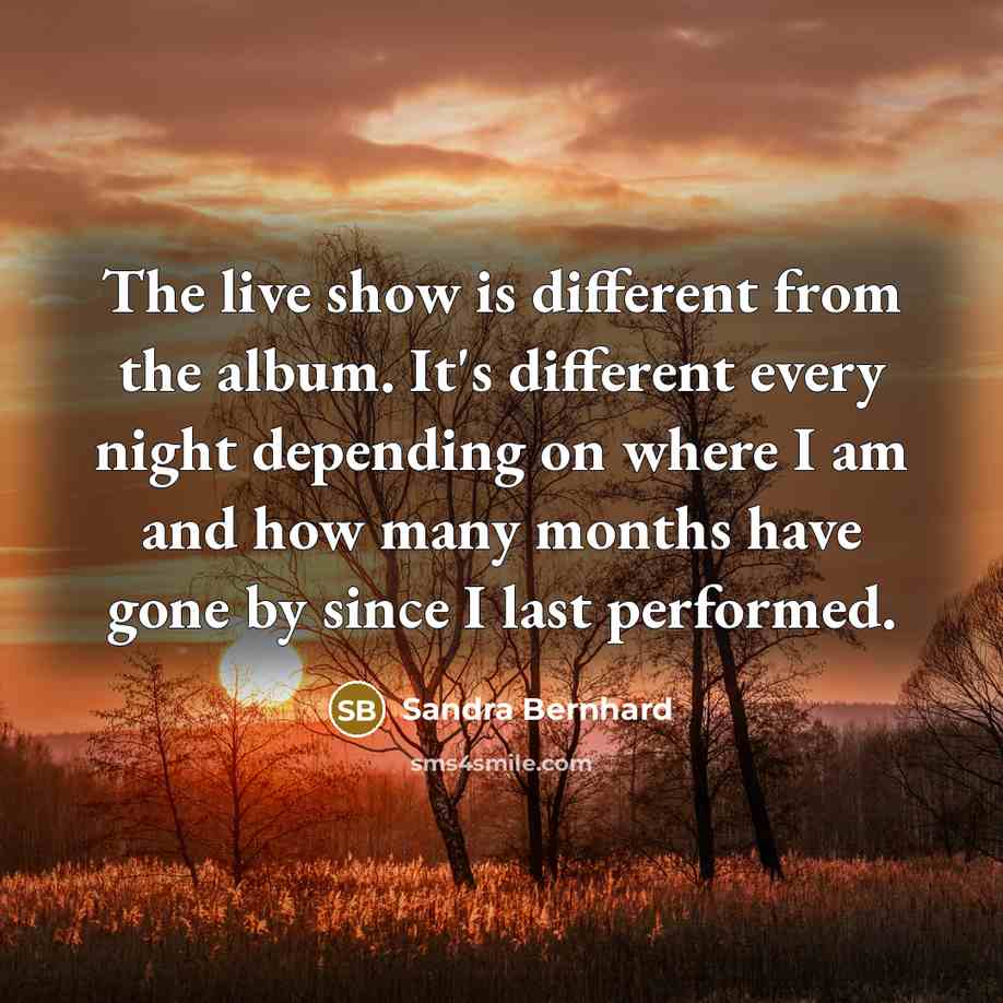 “The live show is different from the album. It's different every night depending on where I am and how many months have gone by since I last performed.” quote by Sandra Bernhard