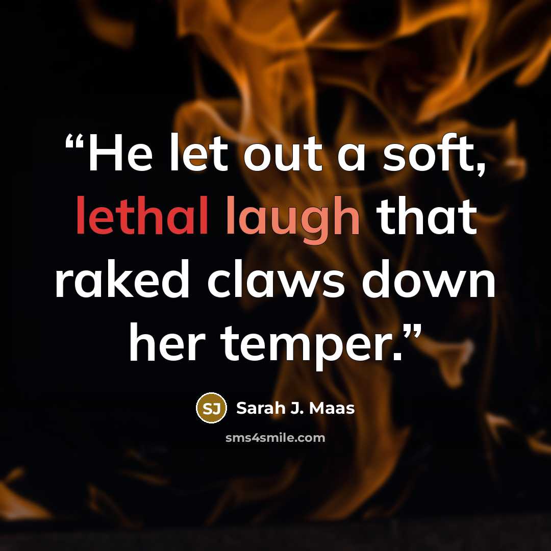 “He let out a soft, lethal laugh that raked claws down her temper.” quote by Sarah J. Maas