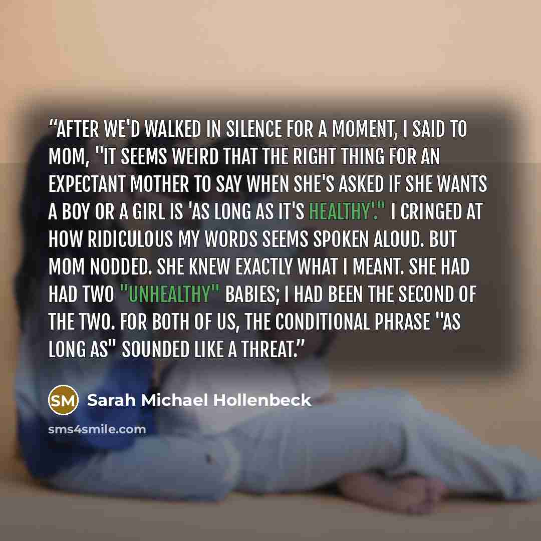 “After we'd walked in silence for a moment, I said to Mom, "It seems weird that the right thing for an expectant mother to say when she's asked if she wants a boy or a girl is 'as long as it's healthy'." I cringed at how ridiculous my words seems spoken aloud. But Mom nodded. She knew exactly what…” quote by Sarah Michael Hollenbeck
