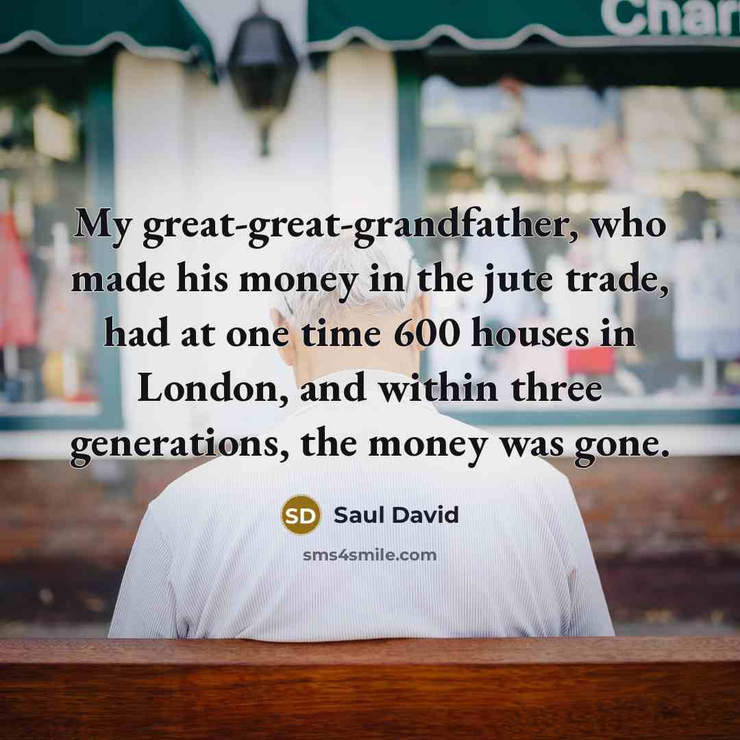 “My great-great-grandfather, who made his money in the jute trade, had at one time 600 houses in London, and within three generations, the money was gone.” quote by Saul David