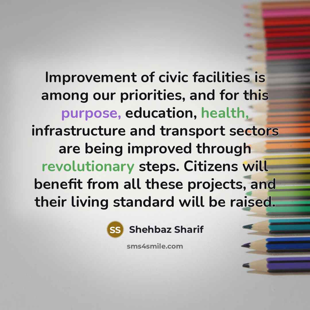 “Improvement of civic facilities is among our priorities, and for this purpose, education, health, infrastructure and transport sectors are being improved through revolutionary steps. Citizens will benefit from all these projects, and their living standard will be raised.” quote by Shehbaz Sharif