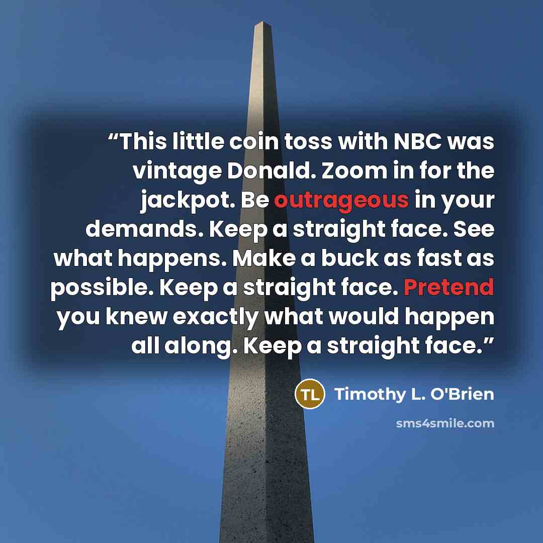 “This little coin toss with NBC was vintage Donald. Zoom in for the jackpot. Be outrageous in your demands. Keep a straight face. See what happens. Make a buck as fast as possible. Keep a straight face. Pretend you knew exactly what would happen all along. Keep a straight face.” quote by Timothy L. O'Brien