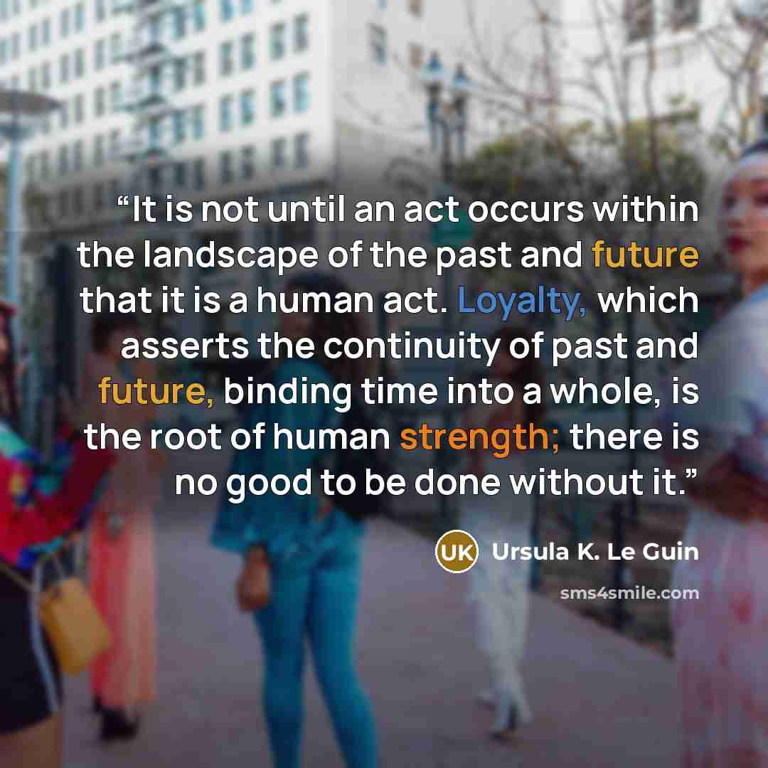 “It is not until an act occurs within the landscape of the past and future that it is a human act. Loyalty, which asserts the continuity of past and future, binding time into a whole, is the root of human strength; there is no good to be done without it.” quote by Ursula K. Le Guin