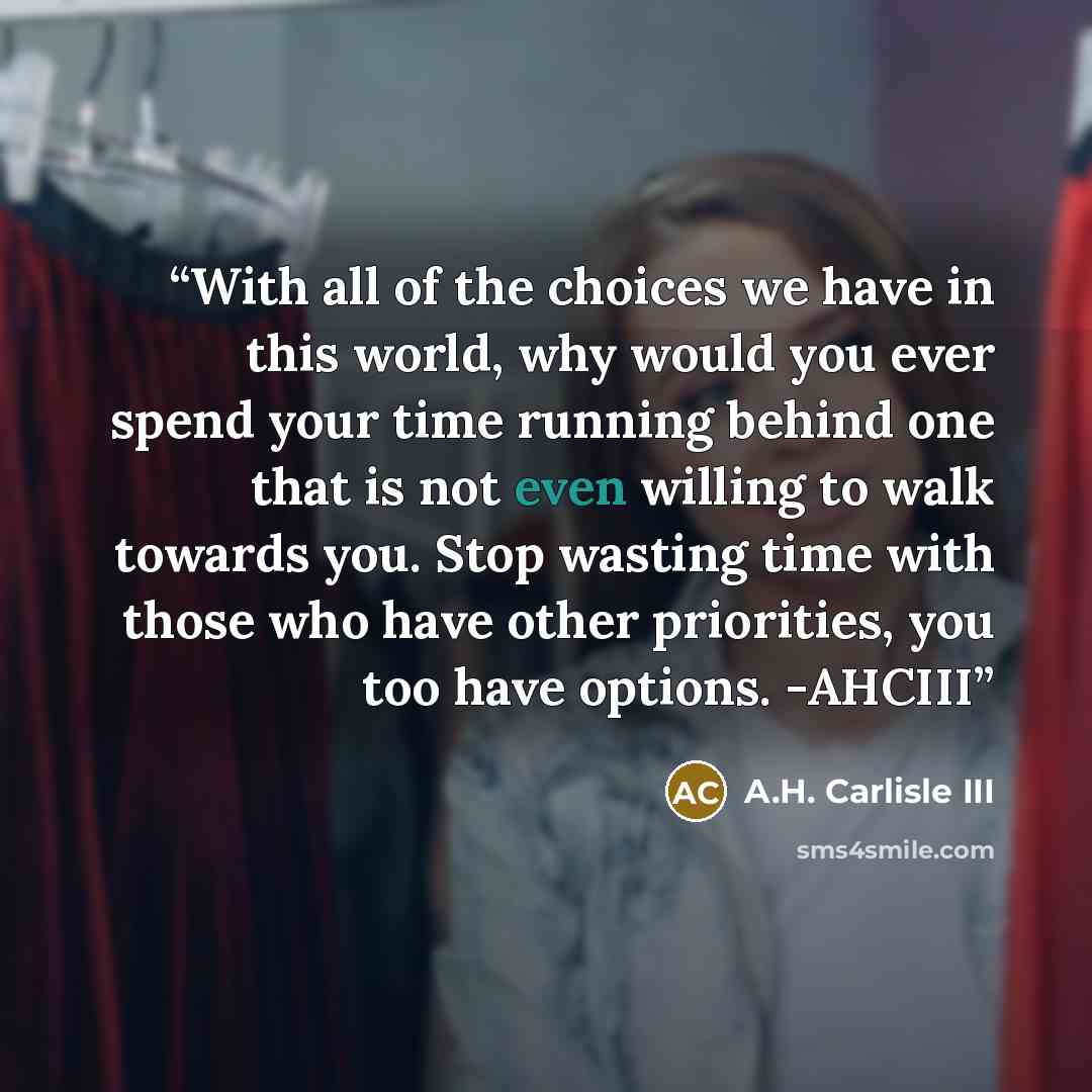 “With all of the choices we have in this world, why would you ever spend your time running behind one that is not even willing to walk towards you. Stop wasting time with those who have other priorities, you too have options. -AHCIII” quote by A.H. Carlisle III