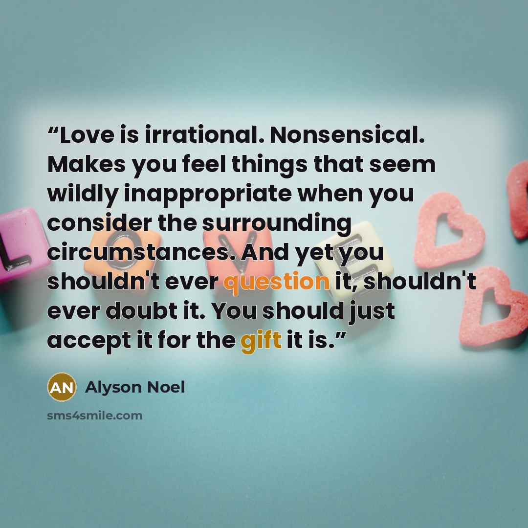 “Love is irrational. Nonsensical. Makes you feel things that seem wildly inappropriate when you consider the surrounding circumstances. And yet you shouldn't ever question it, shouldn't ever doubt it. You should just accept it for the gift it is.” quote by Alyson Noel