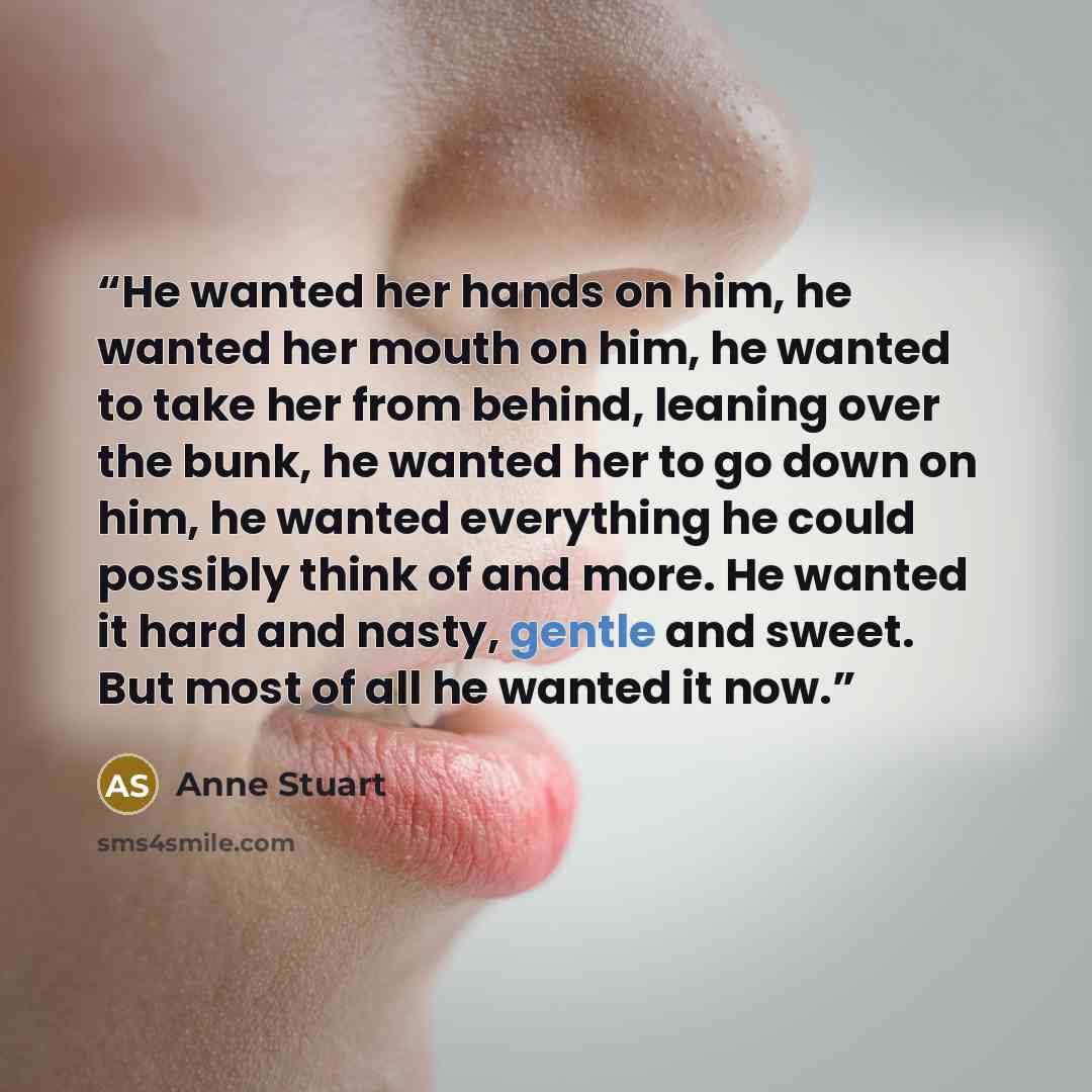 “He wanted her hands on him, he wanted her mouth on him, he wanted to take her from behind, leaning over the bunk, he wanted her to go down on him, he wanted everything he could possibly think of and more. He wanted it hard and nasty, gentle and sweet. But most of all he wanted it now.” quote by Anne Stuart