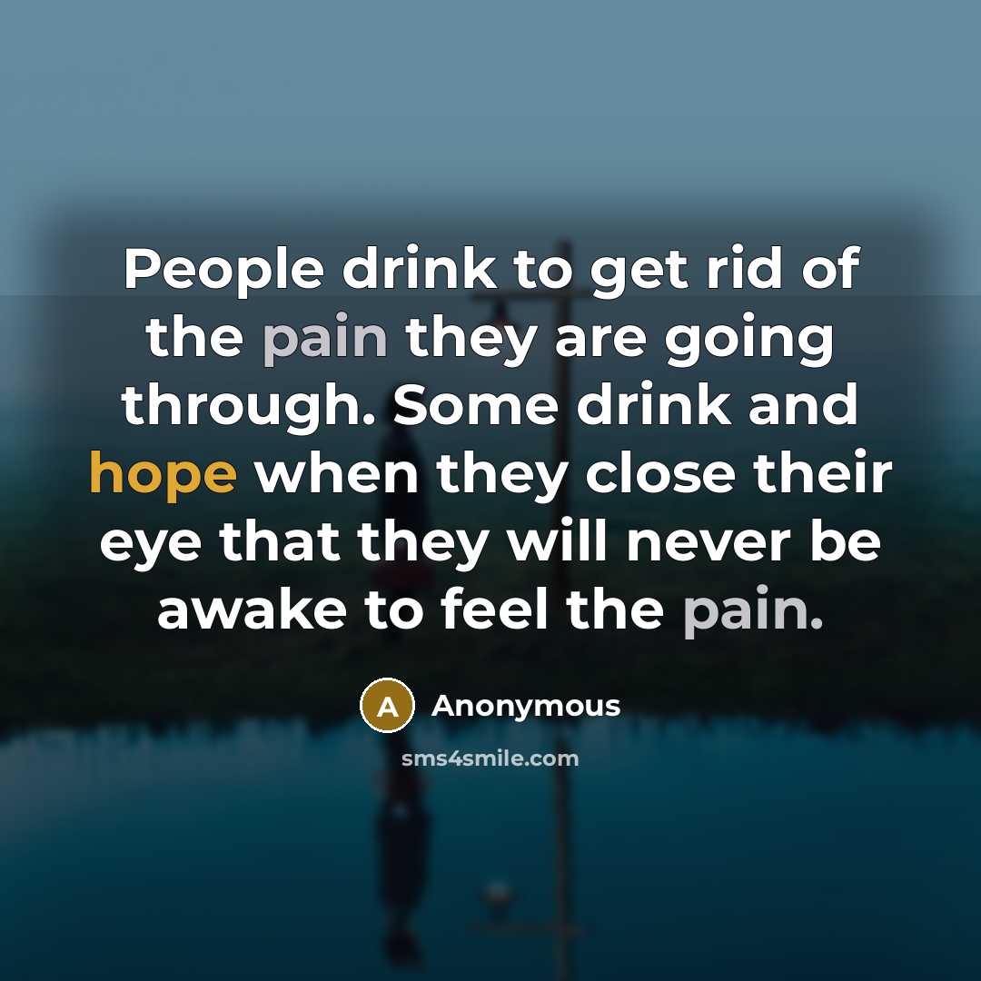 “People drink to get rid of the pain they are going through. Some drink and hope when they close their eye that they will never be awake to feel the pain.” quote by Anonymous
