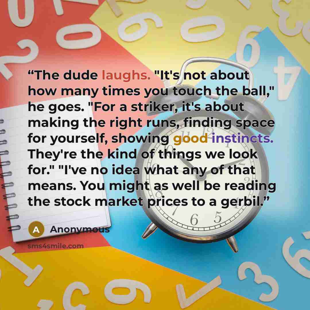 “The dude laughs. "It's not about how many times you touch the ball," he goes. "For a striker, it's about making the right runs, finding space for yourself, showing good instincts. They're the kind of things we look for." "I've no idea what any of that means. You might as well be reading the stock…” quote by Anonymous