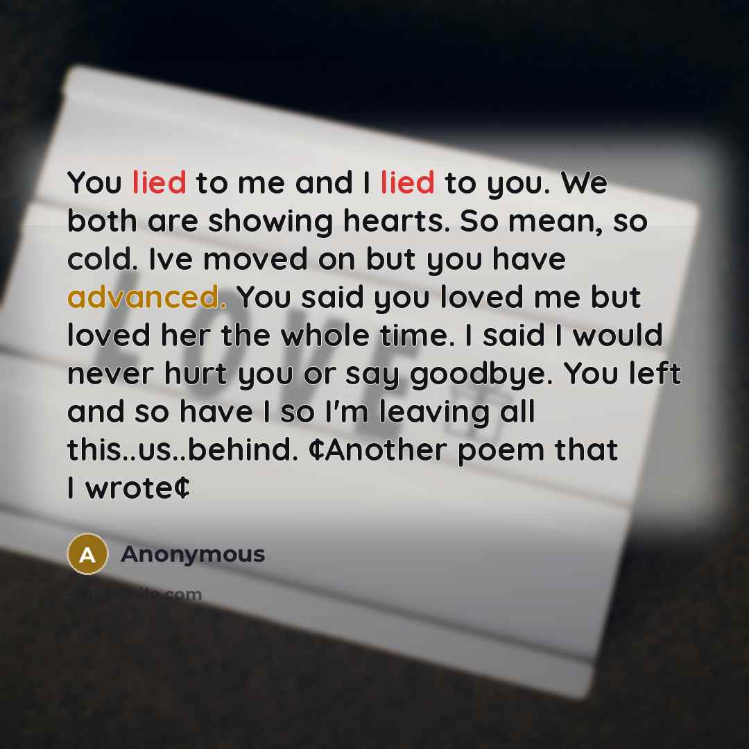 “You lied to me and I lied to you. We both are showing hearts. So mean, so cold. Ive moved on but you have advanced. You said you loved me but loved her the whole time. I said I would never hurt you or say goodbye. You left and so have I so I'm leaving all this..us..behind. ¢Another poem that I…” quote by Anonymous