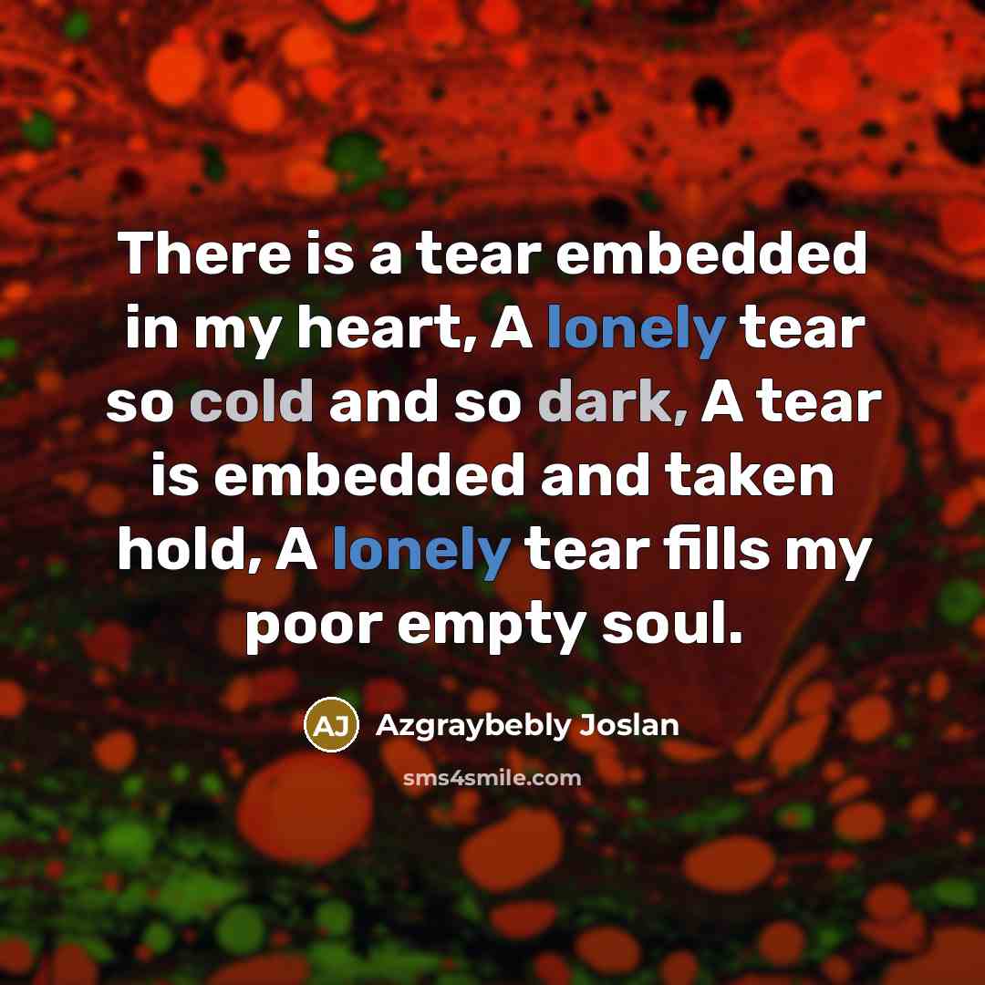 “There is a tear embedded in my heart, A lonely tear so cold and so dark, A tear is embedded and taken hold, A lonely tear fills my poor empty soul.” quote by Azgraybebly Joslan