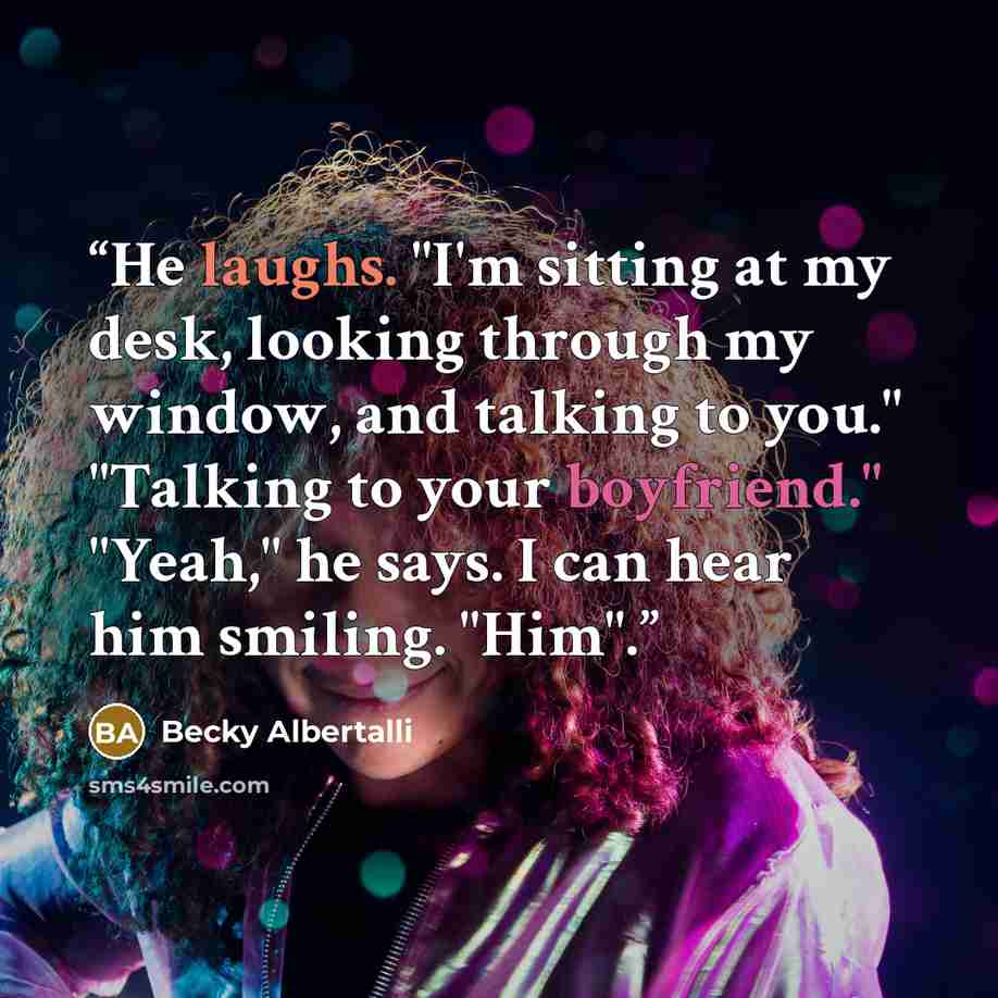 “He laughs. "I'm sitting at my desk, looking through my window, and talking to you." "Talking to your boyfriend." "Yeah," he says. I can hear him smiling. "Him".” quote by Becky Albertalli