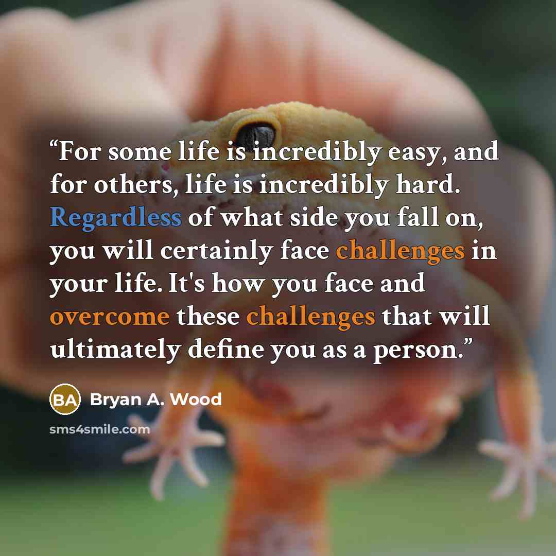 “For some life is incredibly easy, and for others, life is incredibly hard. Regardless of what side you fall on, you will certainly face challenges in your life. It's how you face and overcome these challenges that will ultimately define you as a person.” quote by Bryan A. Wood