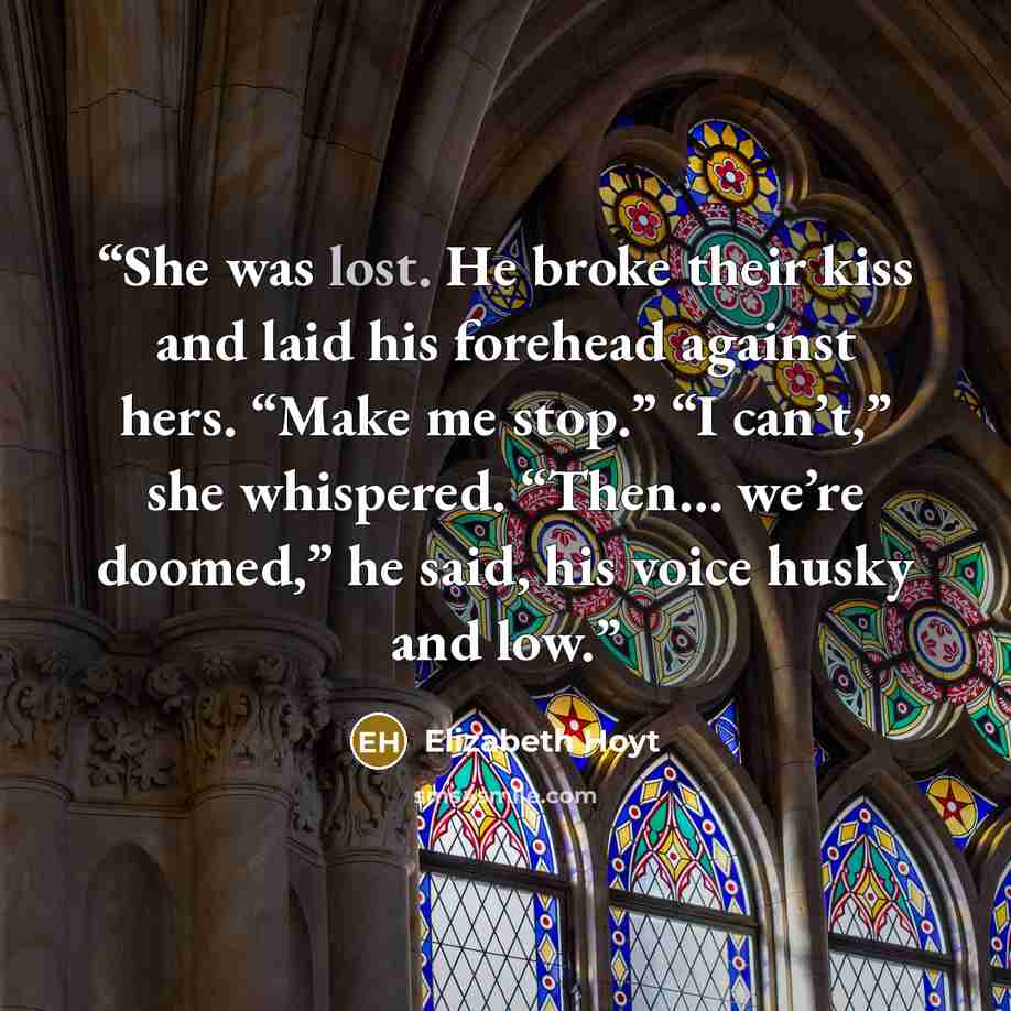 “She was lost. He broke their kiss and laid his forehead against hers. “Make me stop.” “I can’t,” she whispered. “Then… we’re doomed,” he said, his voice husky and low.” quote by Elizabeth Hoyt