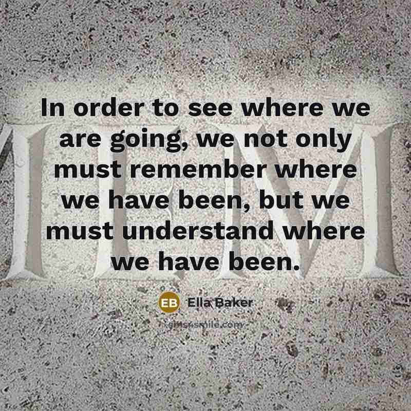 “In order to see where we are going, we not only must remember where we have been, but we must understand where we have been.” quote by Ella Baker