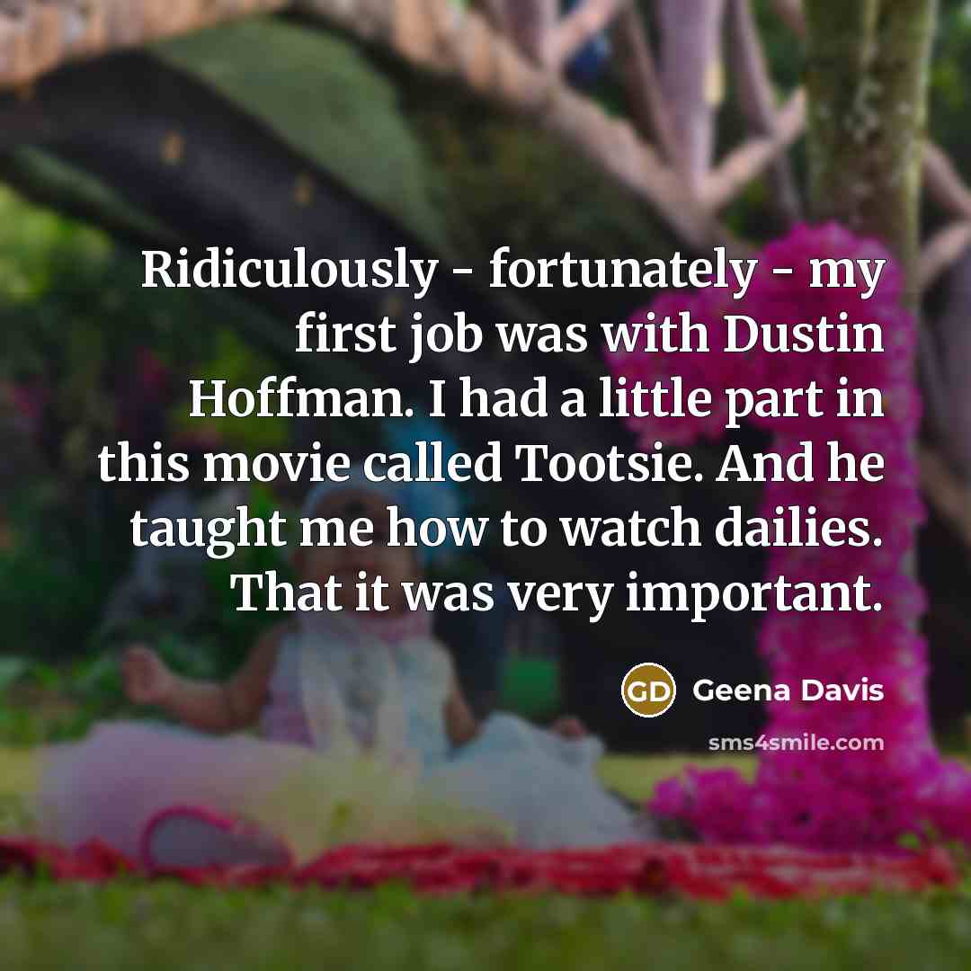 “Ridiculously - fortunately - my first job was with Dustin Hoffman. I had a little part in this movie called Tootsie. And he taught me how to watch dailies. That it was very important.” quote by Geena Davis