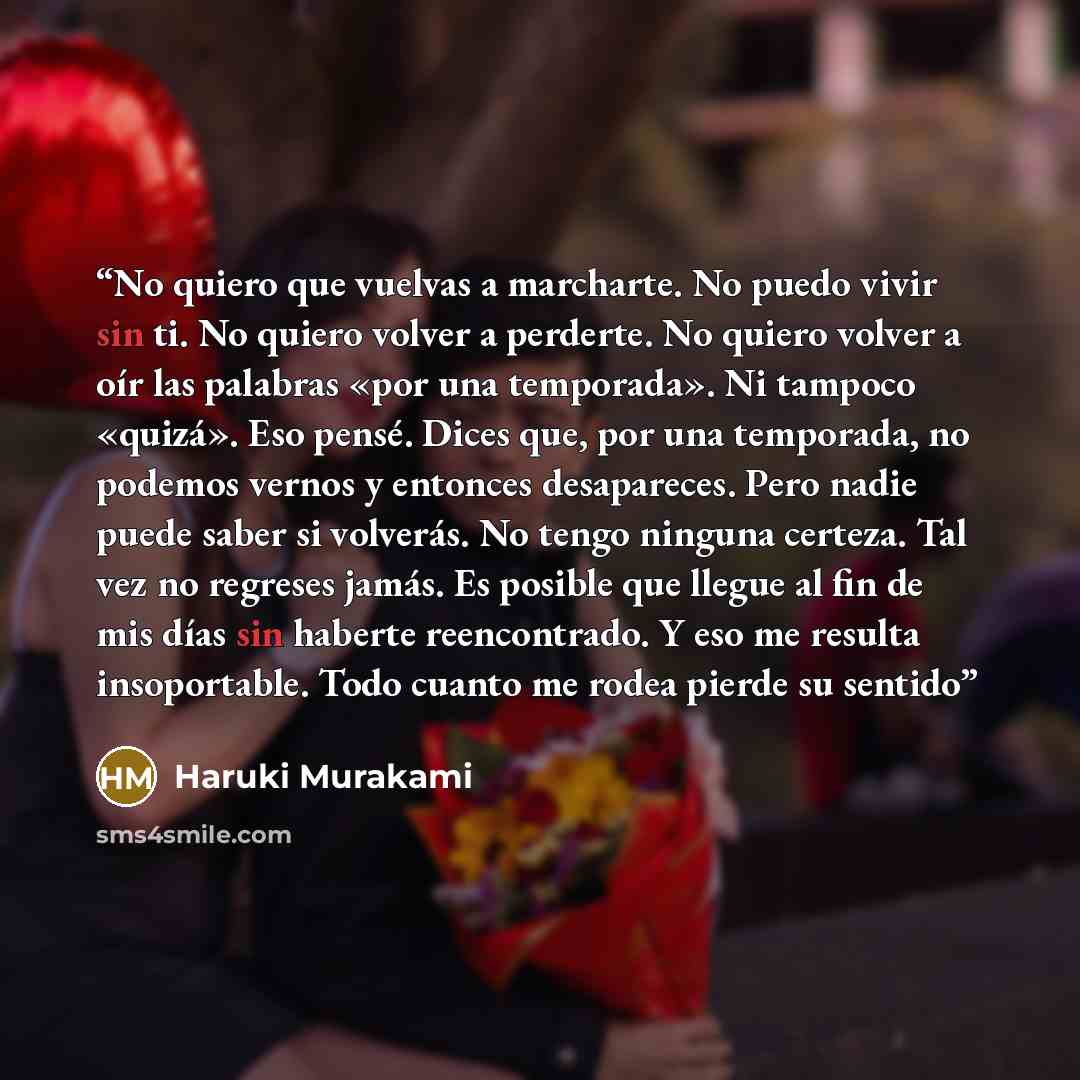 “No quiero que vuelvas a marcharte. No puedo vivir sin ti. No quiero volver a perderte. No quiero volver a oír las palabras «por una temporada». Ni tampoco «quizá». Eso pensé. Dices que, por una temporada, no podemos vernos y entonces desapareces. Pero nadie puede saber si volverás. No tengo…” quote by Haruki Murakami