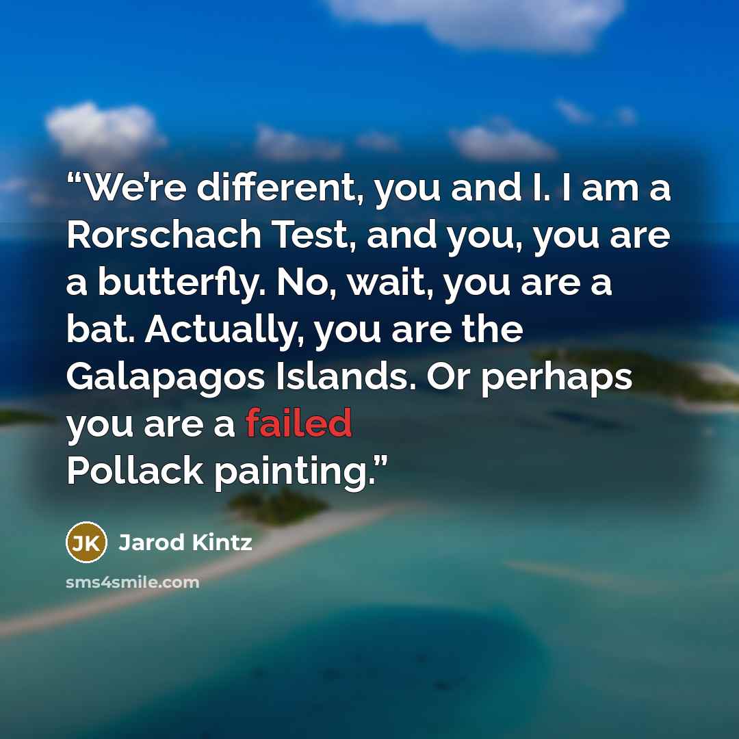 “We’re different, you and I. I am a Rorschach Test, and you, you are a butterfly. No, wait, you are a bat. Actually, you are the Galapagos Islands. Or perhaps you are a failed Pollack painting.” quote by Jarod Kintz