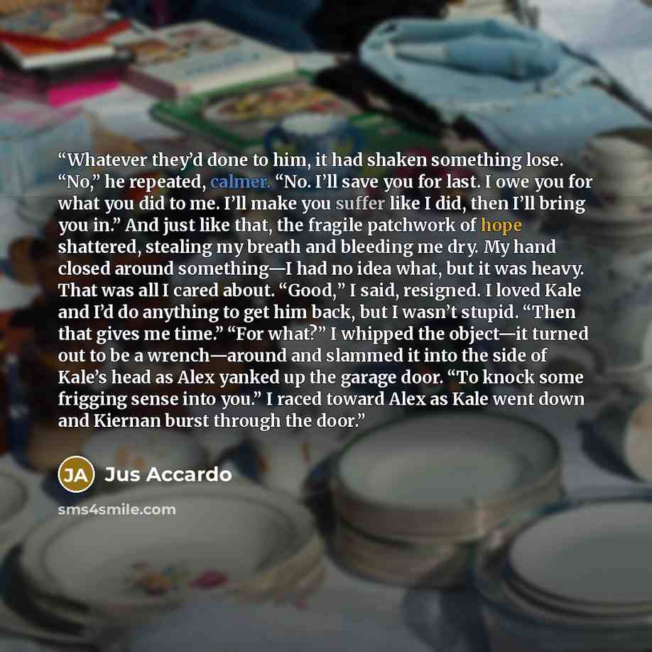 “Whatever they’d done to him, it had shaken something lose. “No,” he repeated, calmer. “No. I’ll save you for last. I owe you for what you did to me. I’ll make you suffer like I did, then I’ll bring you in.” And just like that, the fragile patchwork of hope shattered, stealing my breath and…” quote by Jus Accardo
