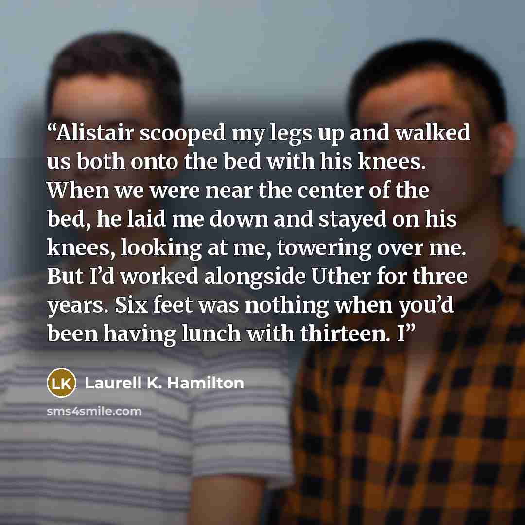 “Alistair scooped my legs up and walked us both onto the bed with his knees. When we were near the center of the bed, he laid me down and stayed on his knees, looking at me, towering over me. But I’d worked alongside Uther for three years. Six feet was nothing when you’d been having lunch with…” quote by Laurell K. Hamilton
