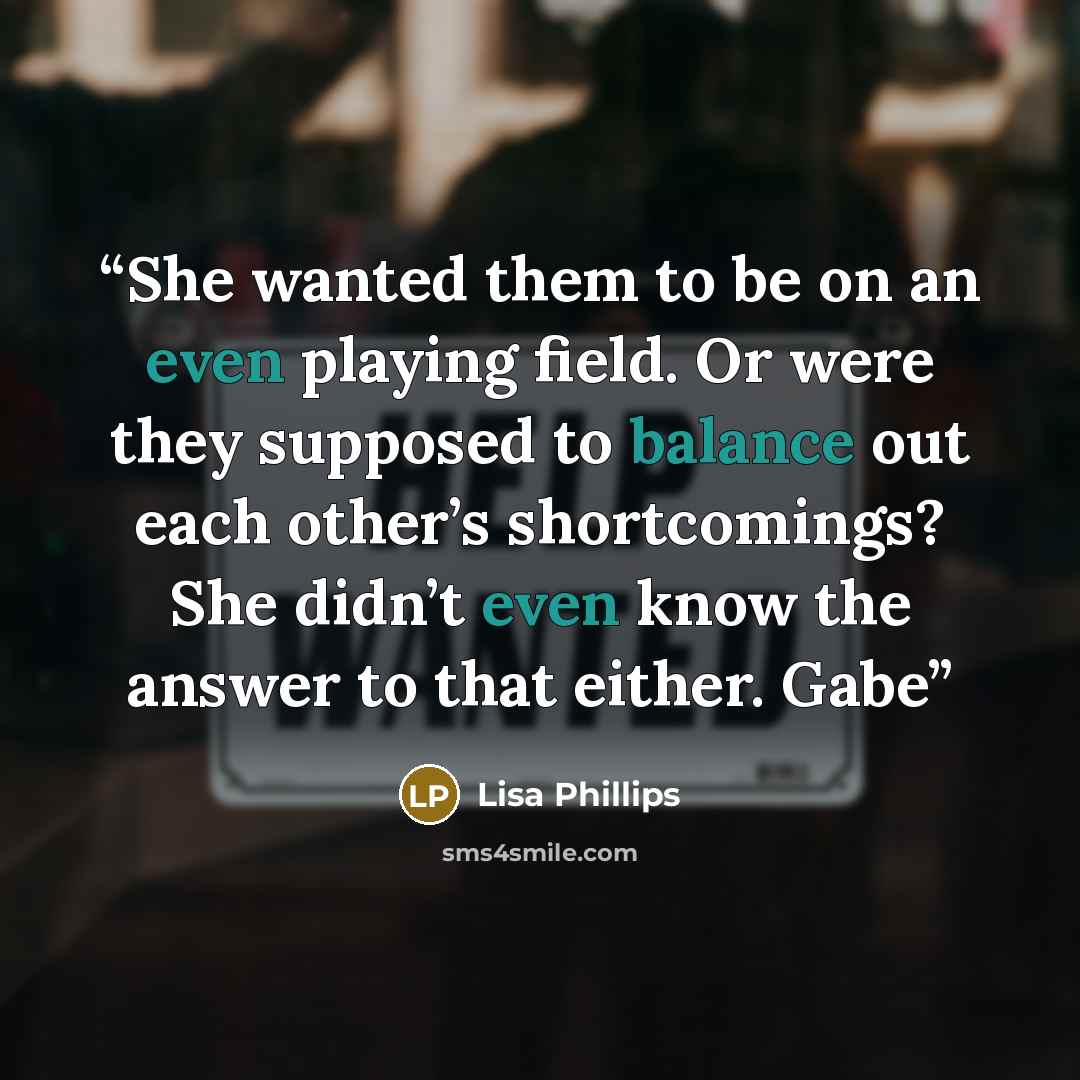 “She wanted them to be on an even playing field. Or were they supposed to balance out each other’s shortcomings? She didn’t even know the answer to that either. Gabe” quote by Lisa Phillips