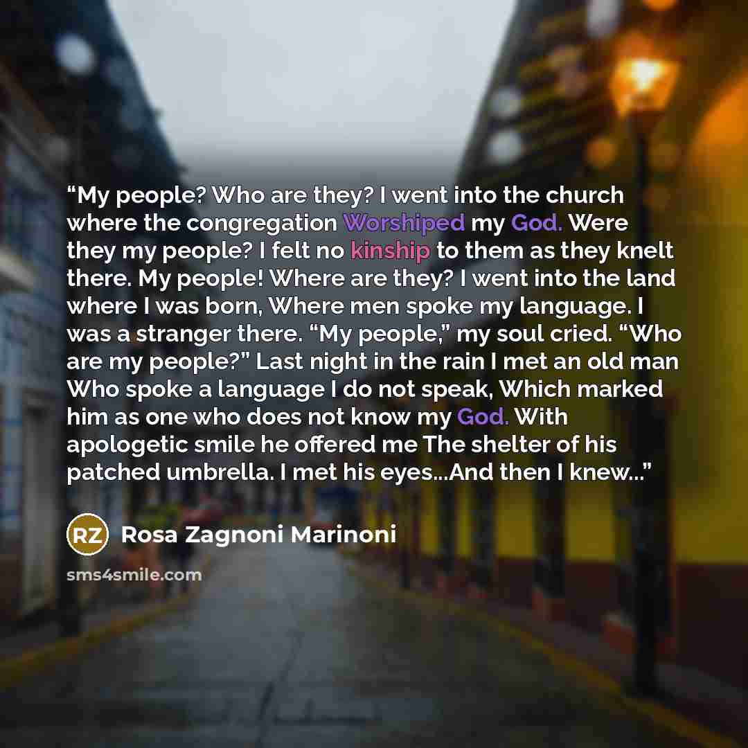 “My people? Who are they? I went into the church where the congregation Worshiped my God. Were they my people? I felt no kinship to them as they knelt there. My people! Where are they? I went into the land where I was born, Where men spoke my language. I was a stranger there. “My people,” my soul…” quote by Rosa Zagnoni Marinoni