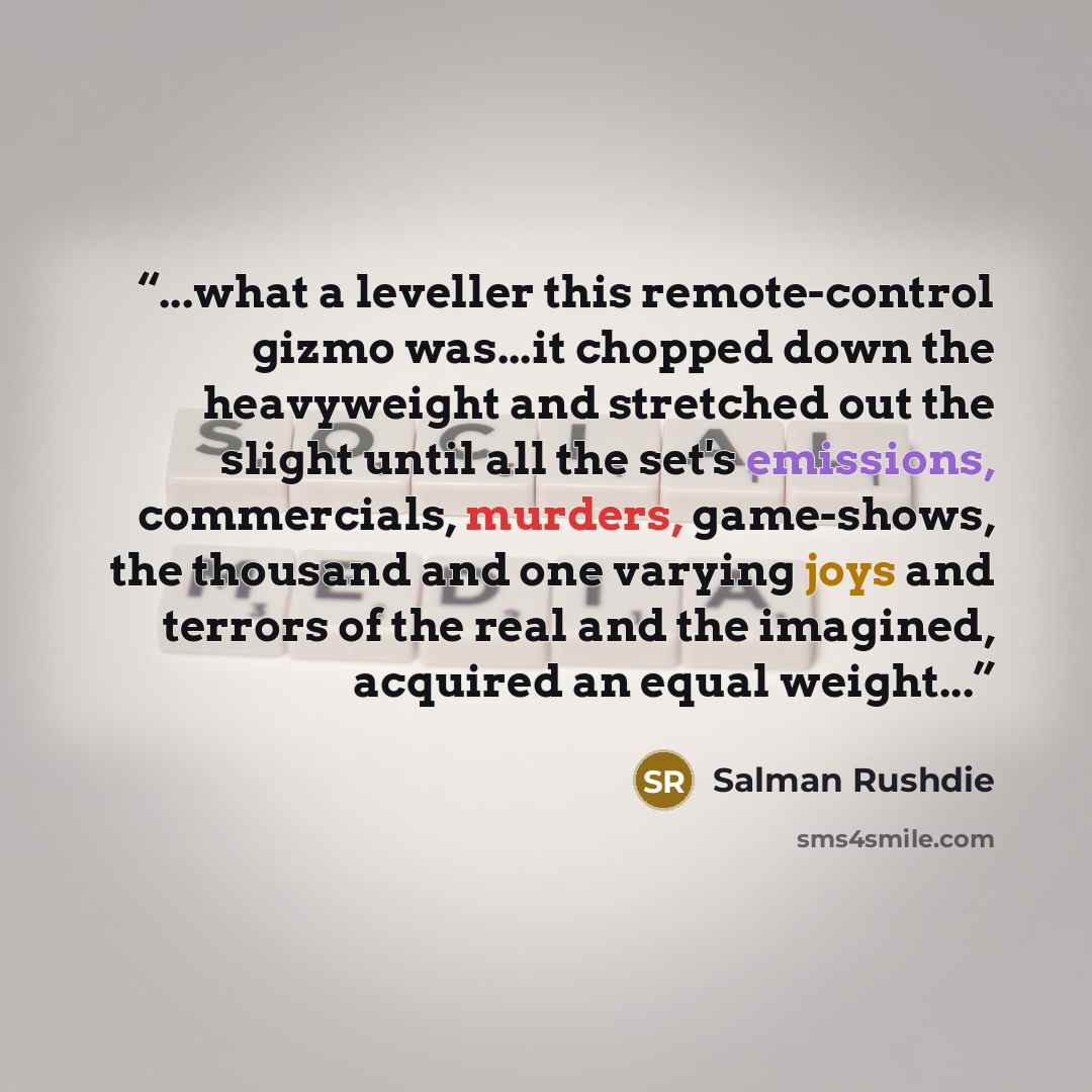 “...what a leveller this remote-control gizmo was...it chopped down the heavyweight and stretched out the slight until all the set's emissions, commercials, murders, game-shows, the thousand and one varying joys and terrors of the real and the imagined, acquired an equal weight...” quote by Salman Rushdie
