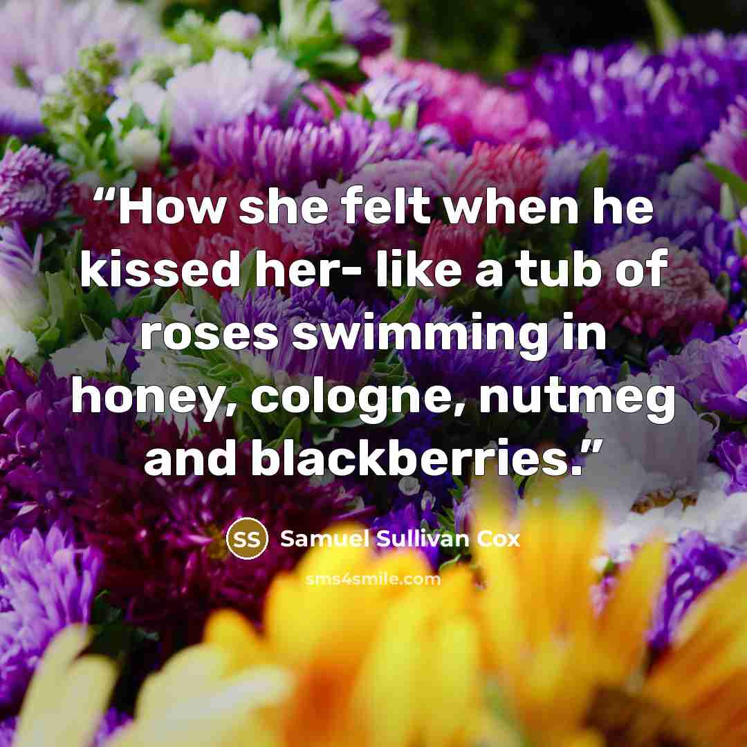 “How she felt when he kissed her- like a tub of roses swimming in honey, cologne, nutmeg and blackberries.” quote by Samuel Sullivan Cox