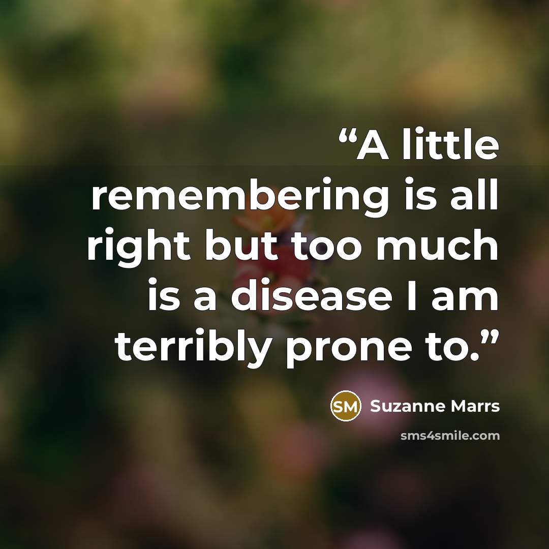 “A little remembering is all right but too much is a disease I am terribly prone to.” quote by Suzanne Marrs