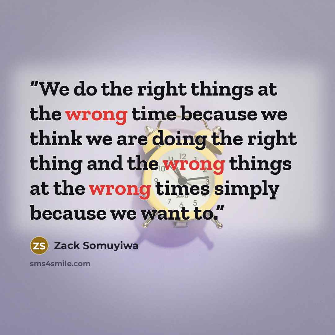 “We do the right things at the wrong time because we think we are doing the right thing and the wrong things at the wrong times simply because we want to.” quote by Zack Somuyiwa