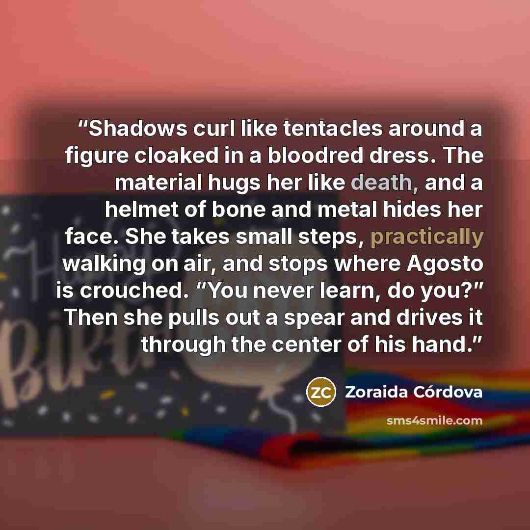 “Shadows curl like tentacles around a figure cloaked in a bloodred dress. The material hugs her like death, and a helmet of bone and metal hides her face. She takes small steps, practically walking on air, and stops where Agosto is crouched. “You never learn, do you?” Then she pulls out a spear and…” quote by Zoraida Córdova