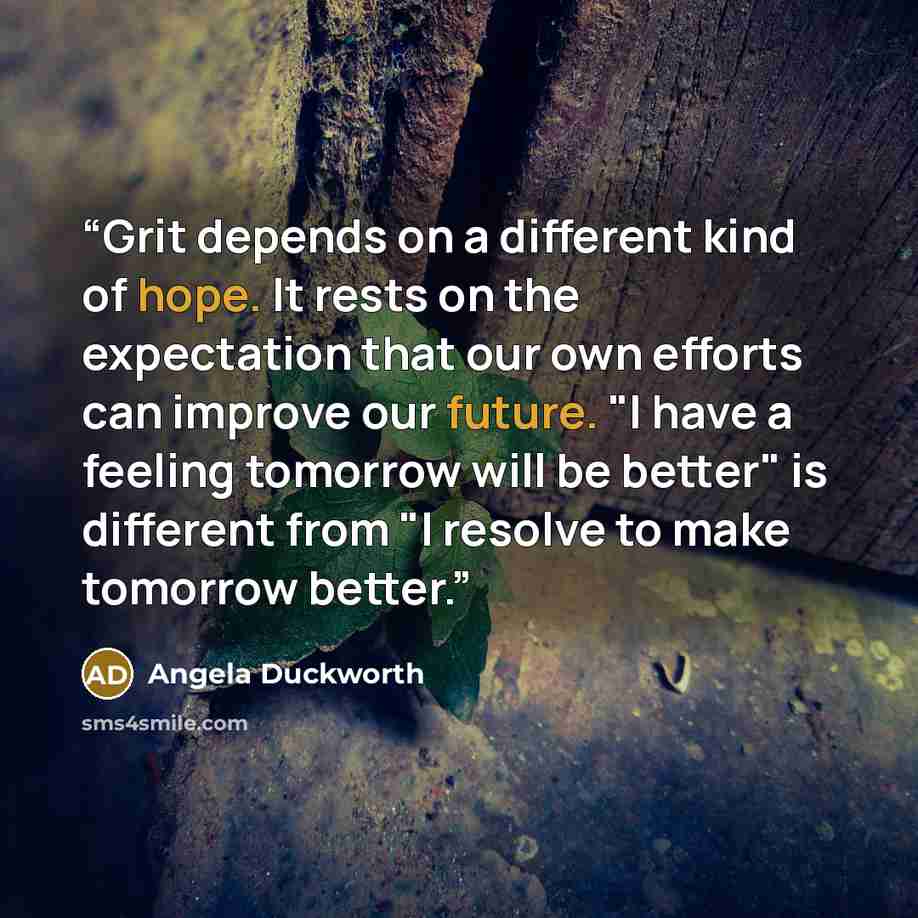 “Grit depends on a different kind of hope. It rests on the expectation that our own efforts can improve our future. "I have a feeling tomorrow will be better" is different from "I resolve to make tomorrow better.” quote by Angela Duckworth