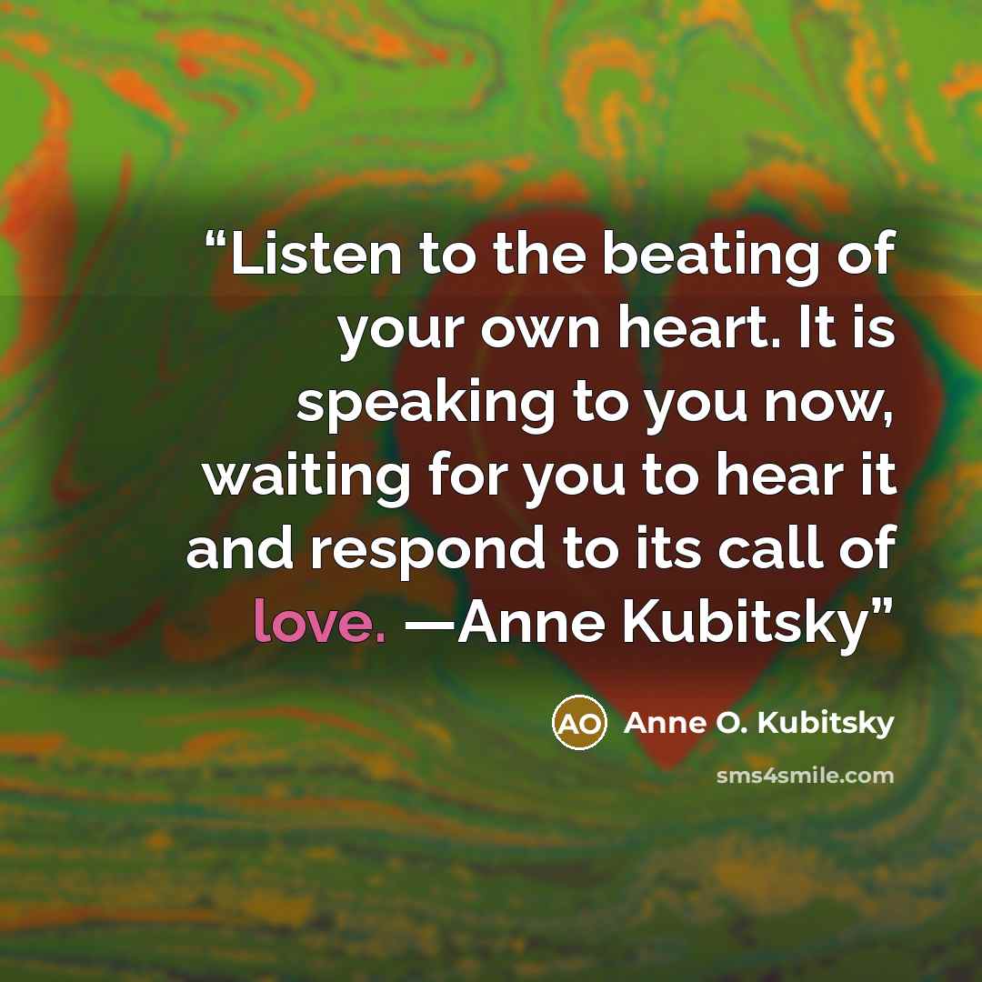 “Listen to the beating of your own heart. It is speaking to you now, waiting for you to hear it and respond to its call of love. —Anne Kubitsky” quote by Anne O. Kubitsky