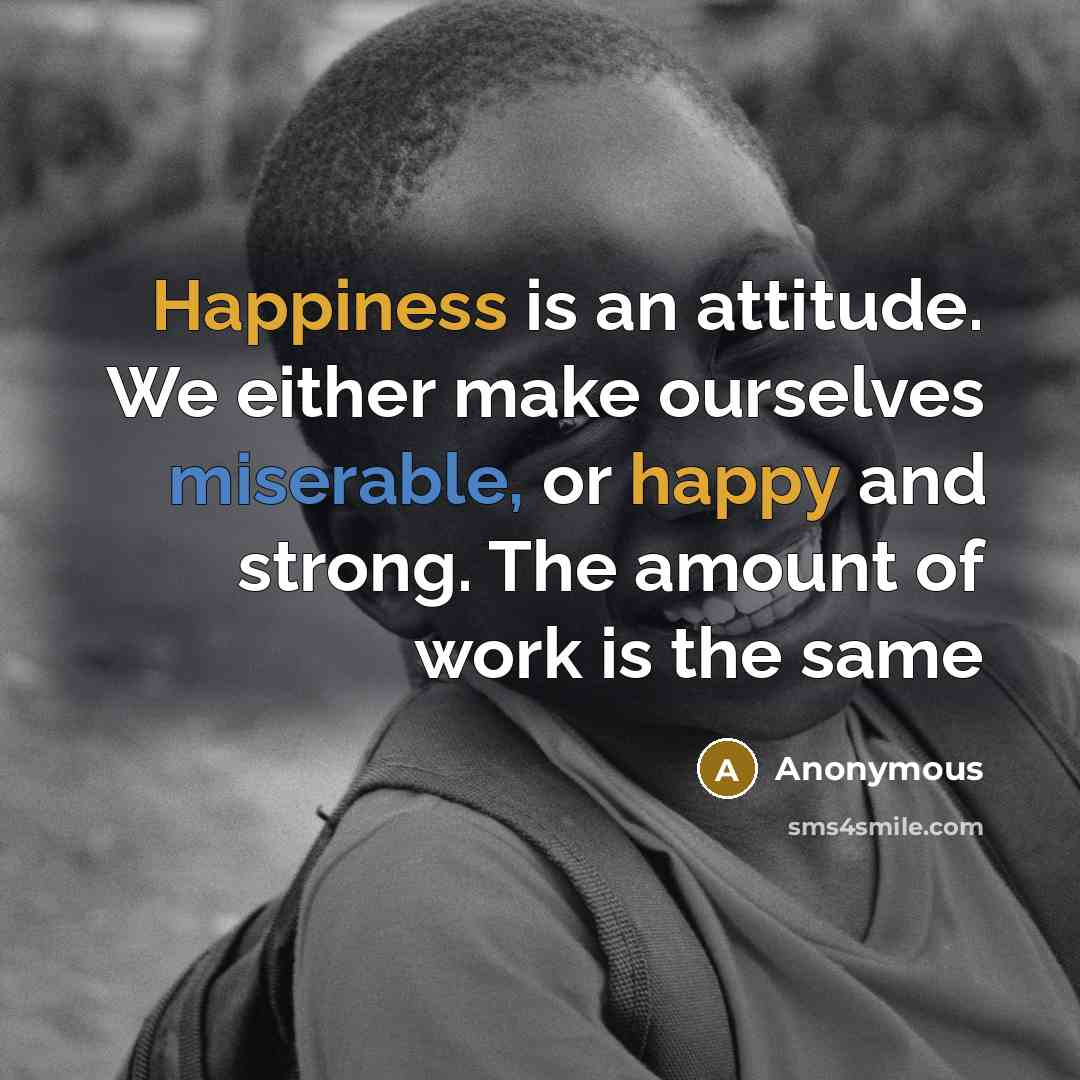 “Happiness is an attitude. We either make ourselves miserable, or happy and strong. The amount of work is the same” quote by Anonymous