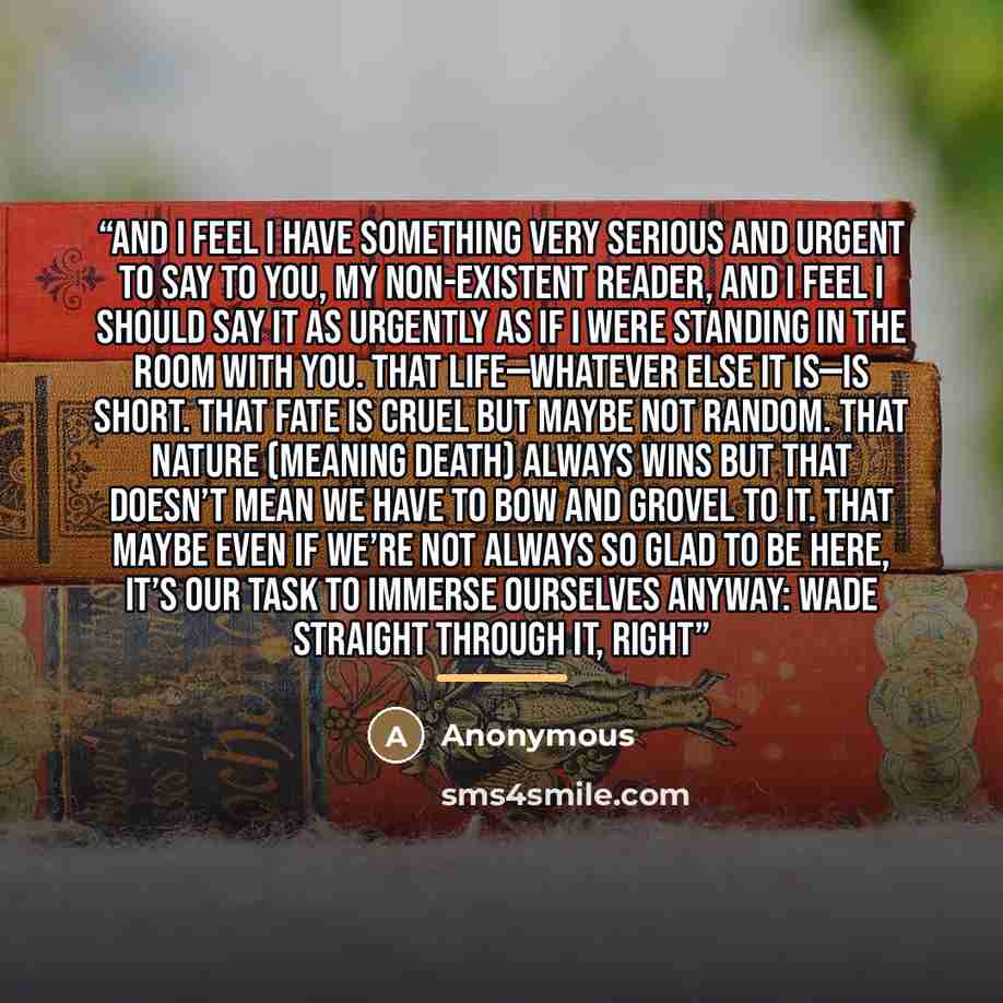 “And I feel I have something very serious and urgent to say to you, my non-existent reader, and I feel I should say it as urgently as if I were standing in the room with you. That life—whatever else it is—is short. That fate is cruel but maybe not random. That Nature (meaning Death) always wins but…” quote by Anonymous