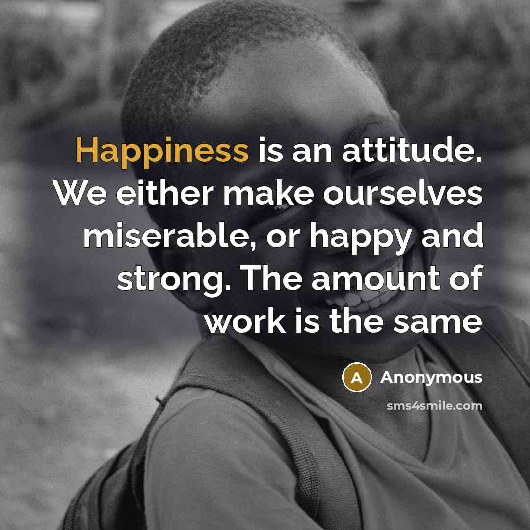 “Happiness is an attitude. We either make ourselves miserable, or happy and strong. The amount of work is the same” quote by Anonymous