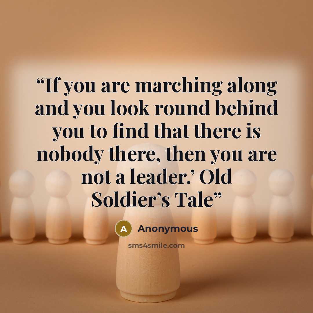 “If you are marching along and you look round behind you to find that there is nobody there, then you are not a leader.’ Old Soldier’s Tale” quote by Anonymous