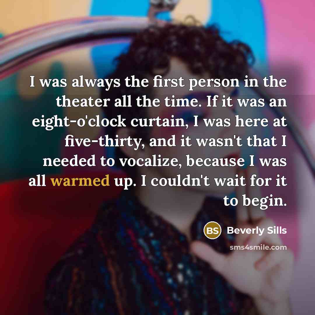 “I was always the first person in the theater all the time. If it was an eight-o'clock curtain, I was here at five-thirty, and it wasn't that I needed to vocalize, because I was all warmed up. I couldn't wait for it to begin.” quote by Beverly Sills