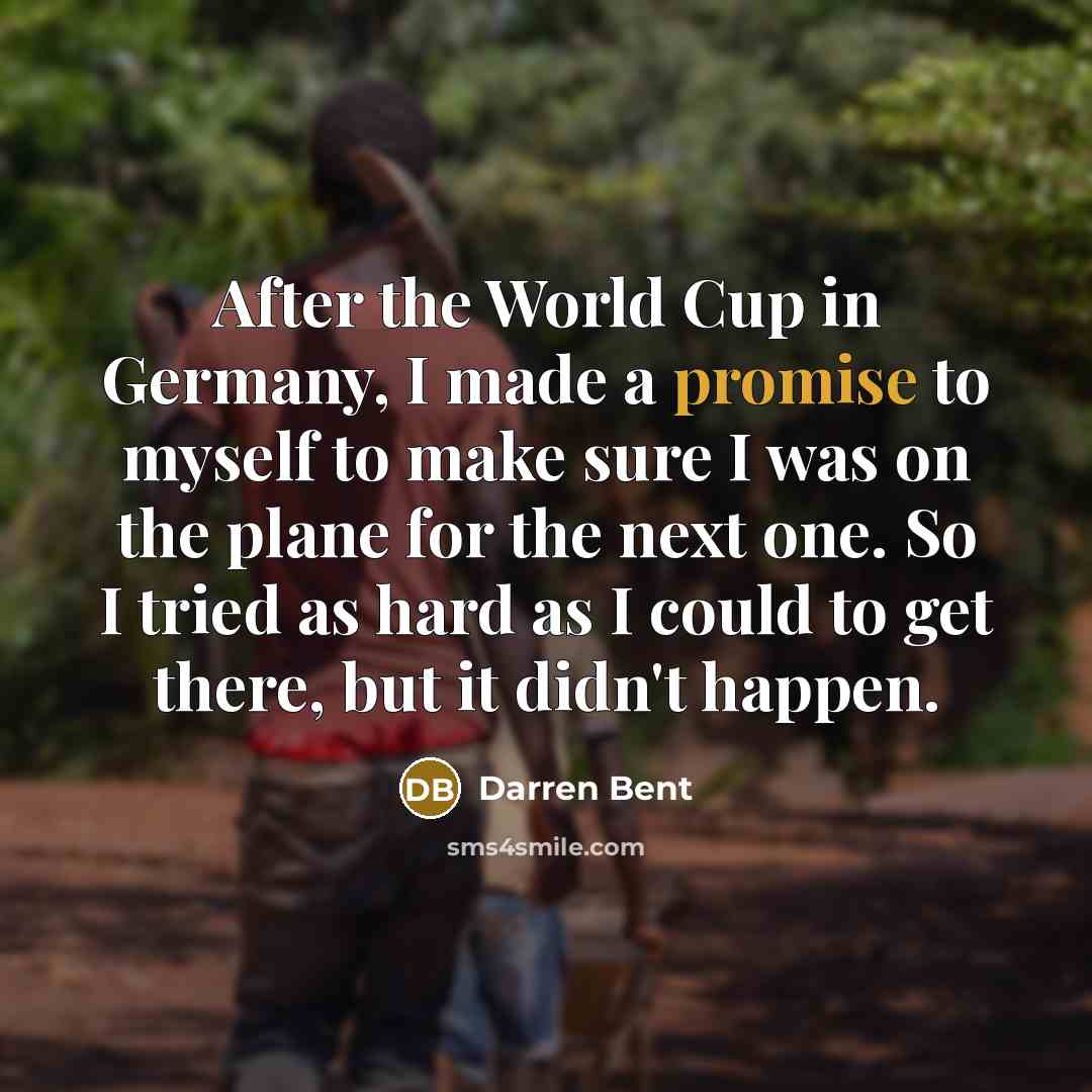 “After the World Cup in Germany, I made a promise to myself to make sure I was on the plane for the next one. So I tried as hard as I could to get there, but it didn't happen.” quote by Darren Bent