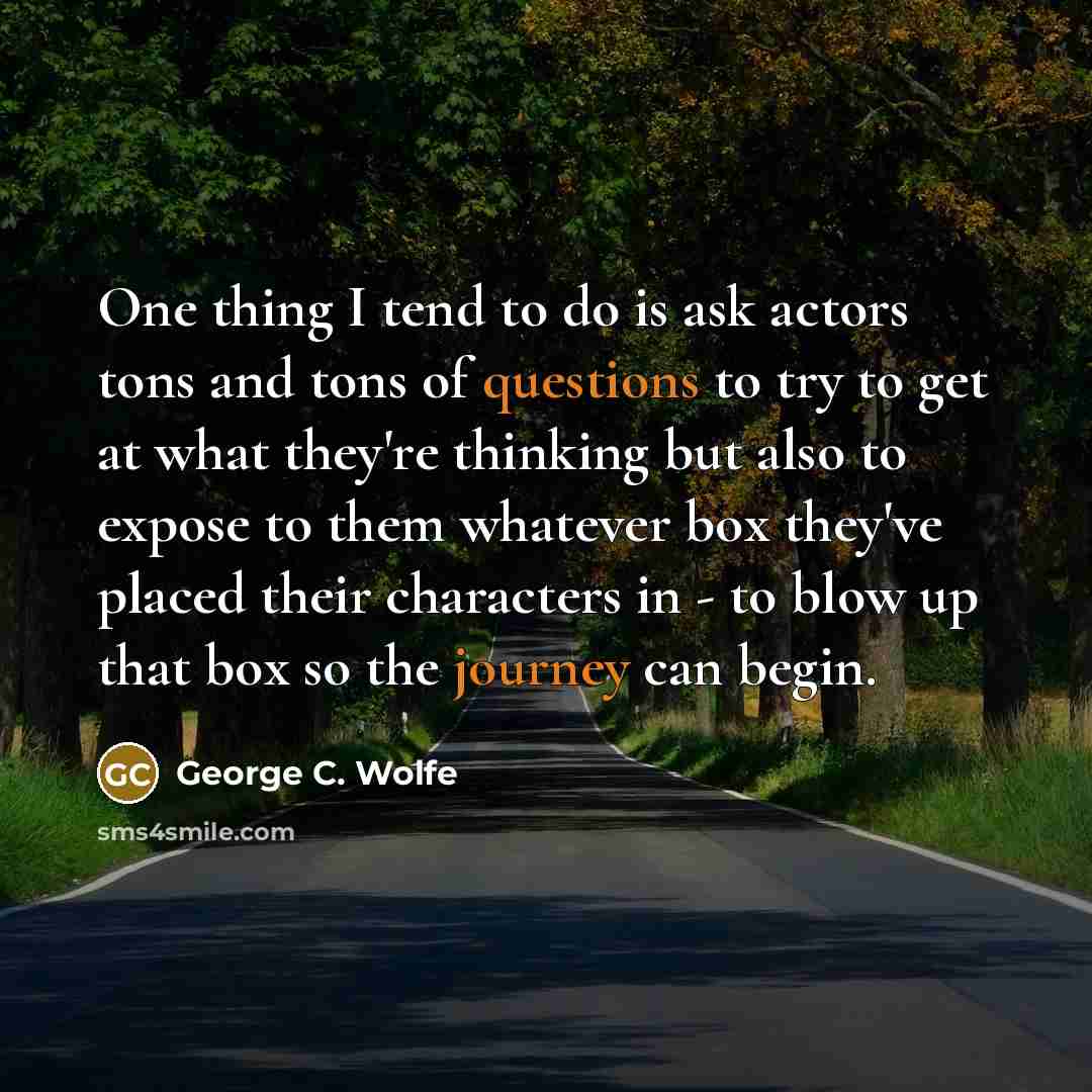 “One thing I tend to do is ask actors tons and tons of questions to try to get at what they're thinking but also to expose to them whatever box they've placed their characters in - to blow up that box so the journey can begin.” quote by George C. Wolfe