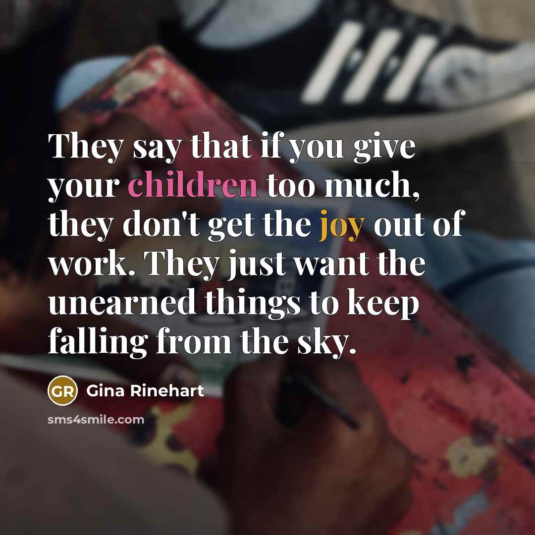 “They say that if you give your children too much, they don't get the joy out of work. They just want the unearned things to keep falling from the sky.” quote by Gina Rinehart