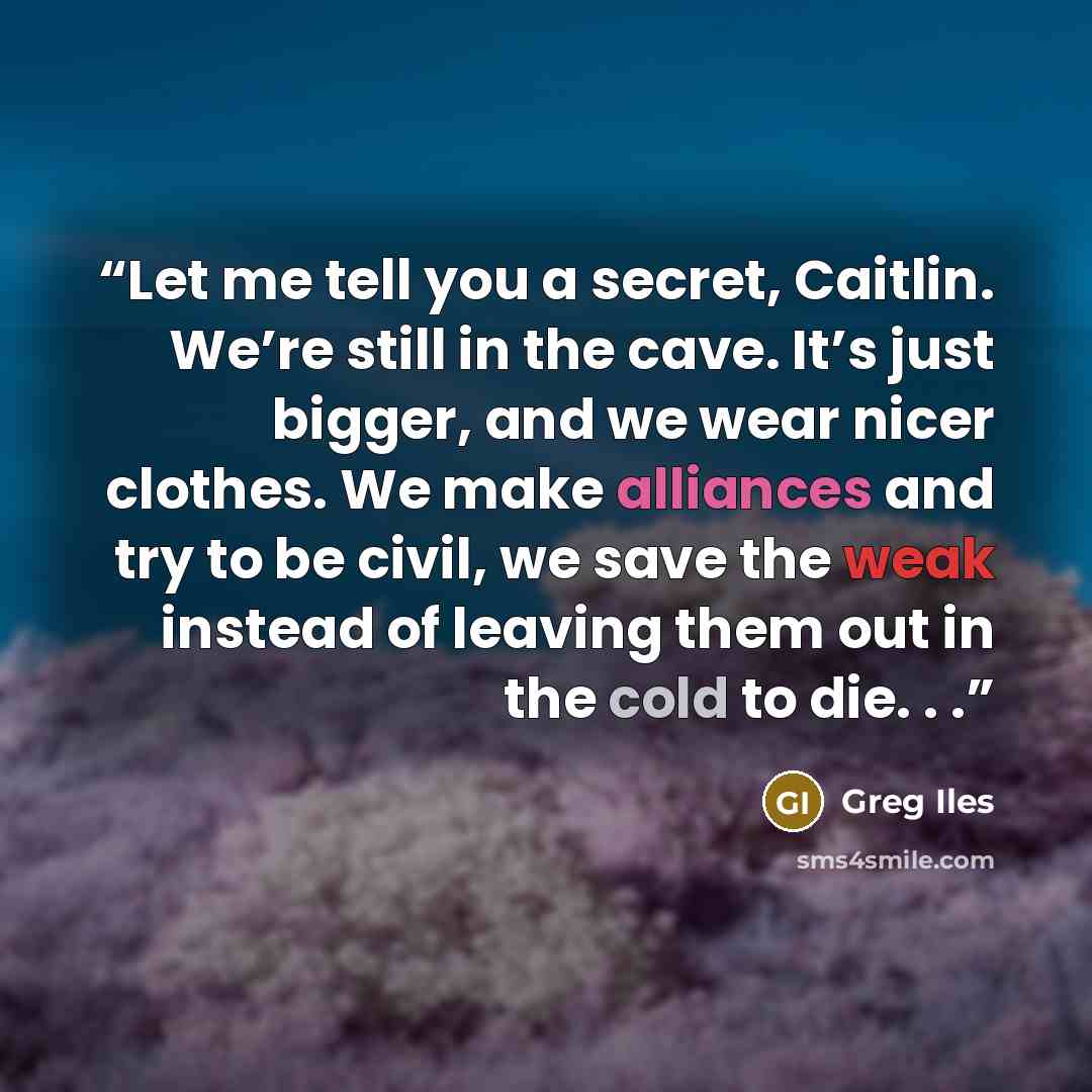 “Let me tell you a secret, Caitlin. We’re still in the cave. It’s just bigger, and we wear nicer clothes. We make alliances and try to be civil, we save the weak instead of leaving them out in the cold to die. . .” quote by Greg Iles