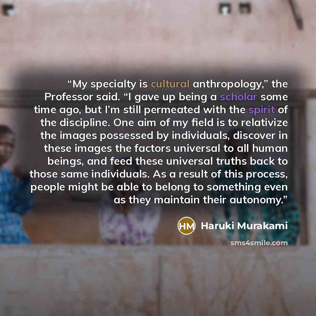 “My specialty is cultural anthropology,” the Professor said. “I gave up being a scholar some time ago, but I’m still permeated with the spirit of the discipline. One aim of my field is to relativize the images possessed by individuals, discover in these images the factors universal to all human…” quote by Haruki Murakami