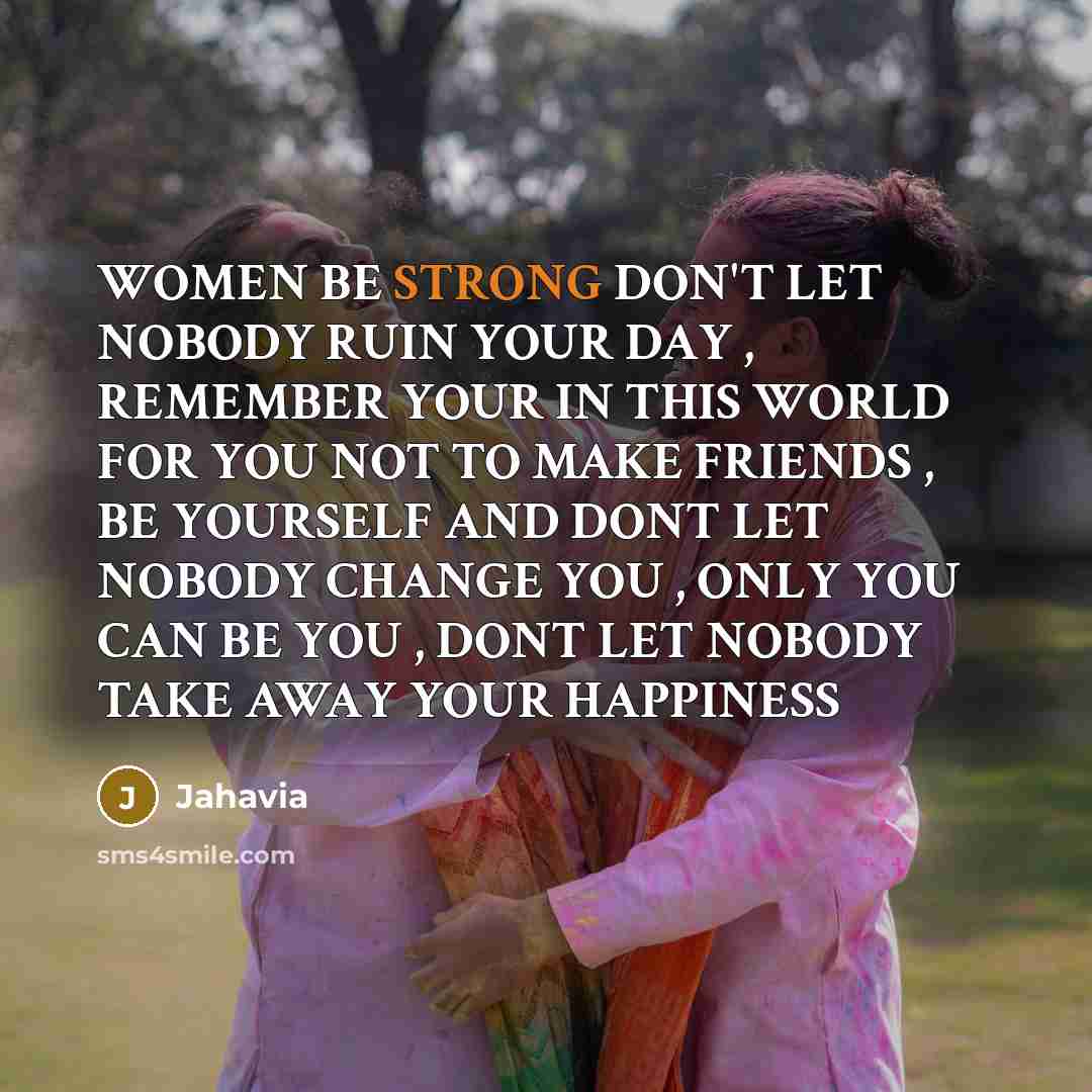 “WOMEN BE STRONG DON'T LET NOBODY RUIN YOUR DAY , REMEMBER YOUR IN THIS WORLD FOR YOU NOT TO MAKE FRIENDS , BE YOURSELF AND DONT LET NOBODY CHANGE YOU , ONLY YOU CAN BE YOU , DONT LET NOBODY TAKE AWAY YOUR HAPPINESS” quote by Jahavia