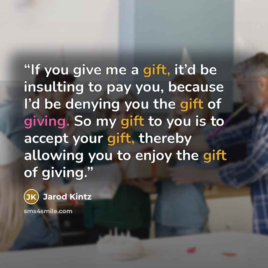 “If you give me a gift, it’d be insulting to pay you, because I’d be denying you the gift of giving. So my gift to you is to accept your gift, thereby allowing you to enjoy the gift of giving.” quote by Jarod Kintz